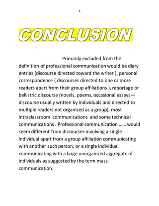 8
Primarily excluded from the
definition of professional communication would be diary
entries (discourse directed toward the writer ), personal
correspondence ( discourses directed to one or more
readers apart from their group affiliations ), reportage or
bellistric discourse (novels, poems, occasional essays—
discourse usually written by individuals and directed to
multiple readers not organized as a group), most
intraclassroom communications and some technical
communications . Professional communication …… would
seem different from discourses involving a single
individual apart from a group affiliation communicating
with another such person, or a single individual
communicating with a large unorganized aggregate of
individuals as suggested by the term mass
communication.
 