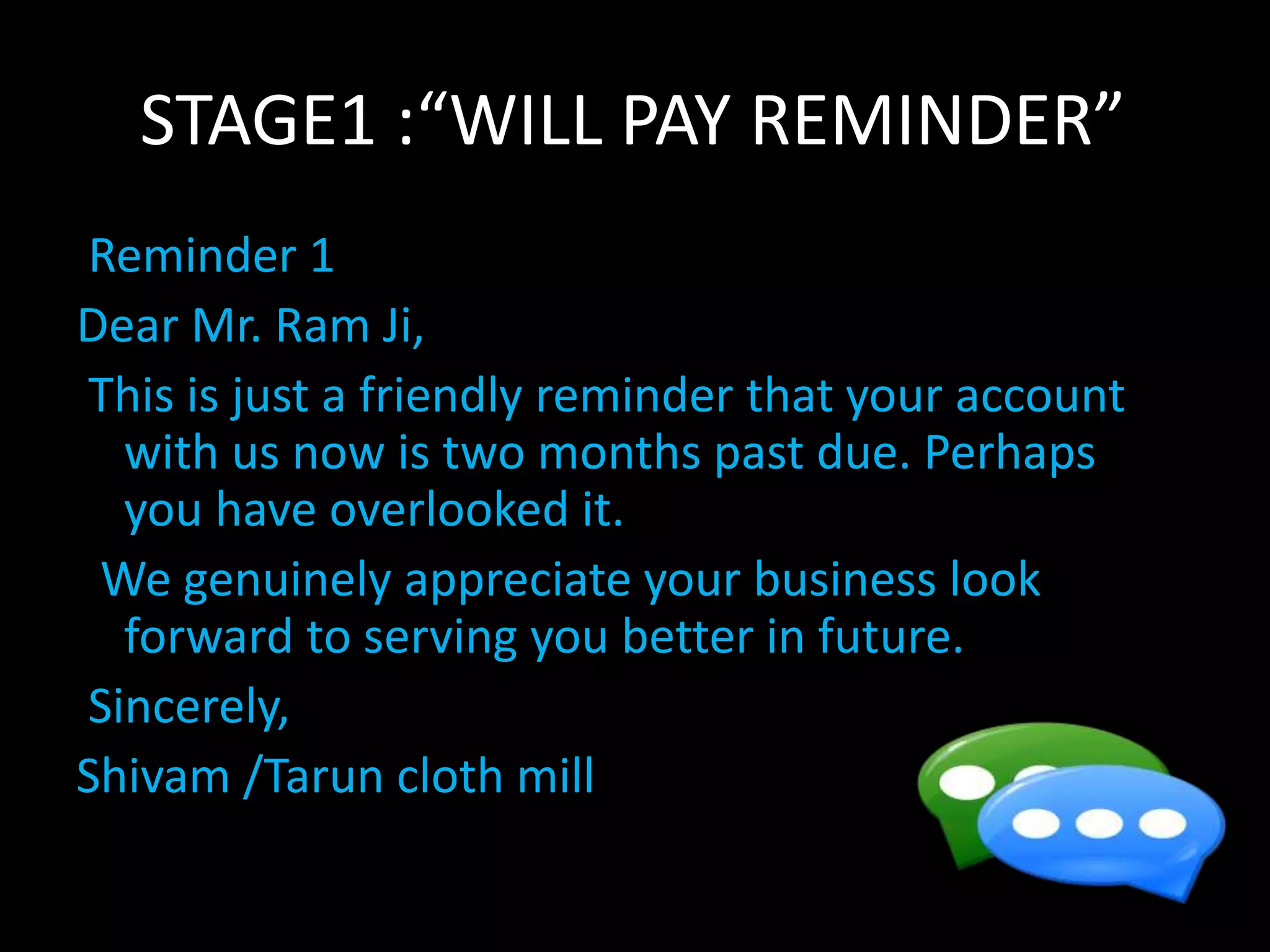 STAGE1 :“WILL PAY REMINDER”
Reminder 1
Dear Mr. Ram Ji,
This is just a friendly reminder that your account
with us now is two months past due. Perhaps
you have overlooked it.
We genuinely appreciate your business look
forward to serving you better in future.
Sincerely,
Shivam /Tarun cloth mill
 