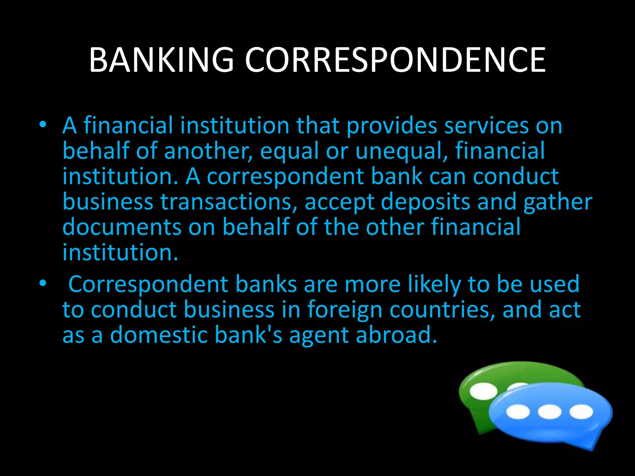 BANKING CORRESPONDENCE
• A financial institution that provides services on
behalf of another, equal or unequal, financial
institution. A correspondent bank can conduct
business transactions, accept deposits and gather
documents on behalf of the other financial
institution.
• Correspondent banks are more likely to be used
to conduct business in foreign countries, and act
as a domestic bank's agent abroad.
 