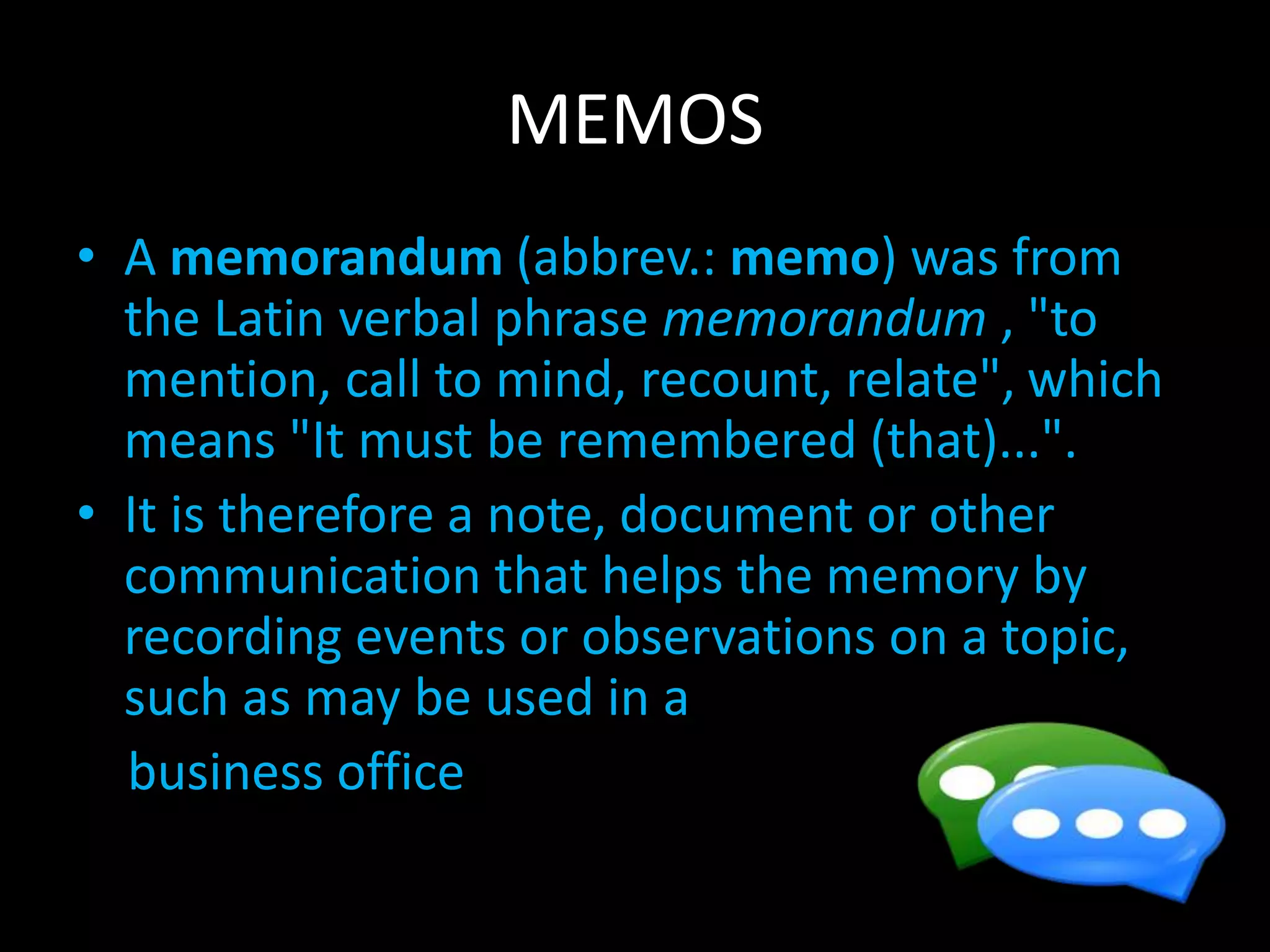 MEMOS
• A memorandum (abbrev.: memo) was from
the Latin verbal phrase memorandum , "to
mention, call to mind, recount, relate", which
means "It must be remembered (that)...".
• It is therefore a note, document or other
communication that helps the memory by
recording events or observations on a topic,
such as may be used in a
business office
 