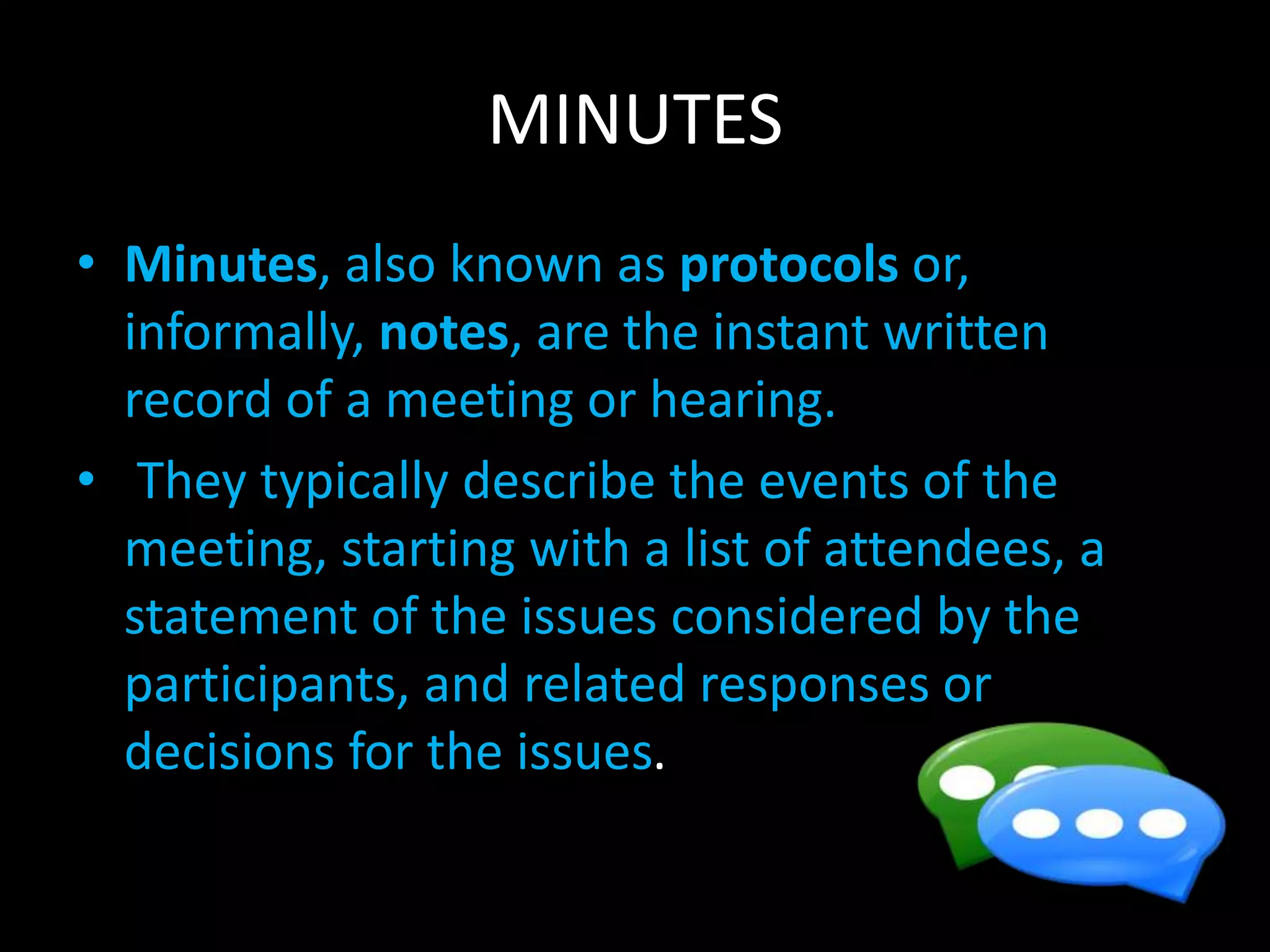 MINUTES
• Minutes, also known as protocols or,
informally, notes, are the instant written
record of a meeting or hearing.
• They typically describe the events of the
meeting, starting with a list of attendees, a
statement of the issues considered by the
participants, and related responses or
decisions for the issues.
 