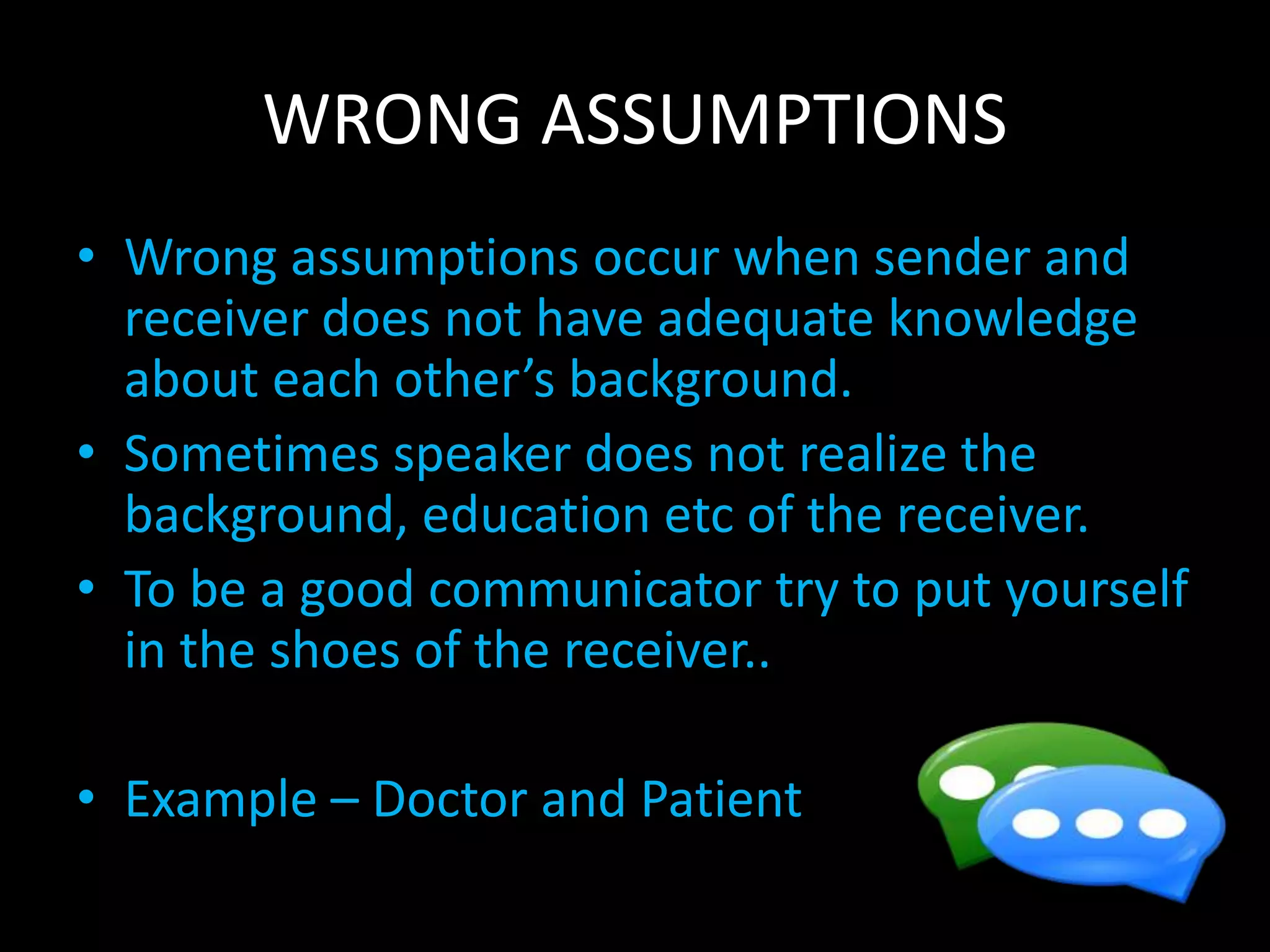 WRONG ASSUMPTIONS
• Wrong assumptions occur when sender and
receiver does not have adequate knowledge
about each other’s background.
• Sometimes speaker does not realize the
background, education etc of the receiver.
• To be a good communicator try to put yourself
in the shoes of the receiver..
• Example – Doctor and Patient
 