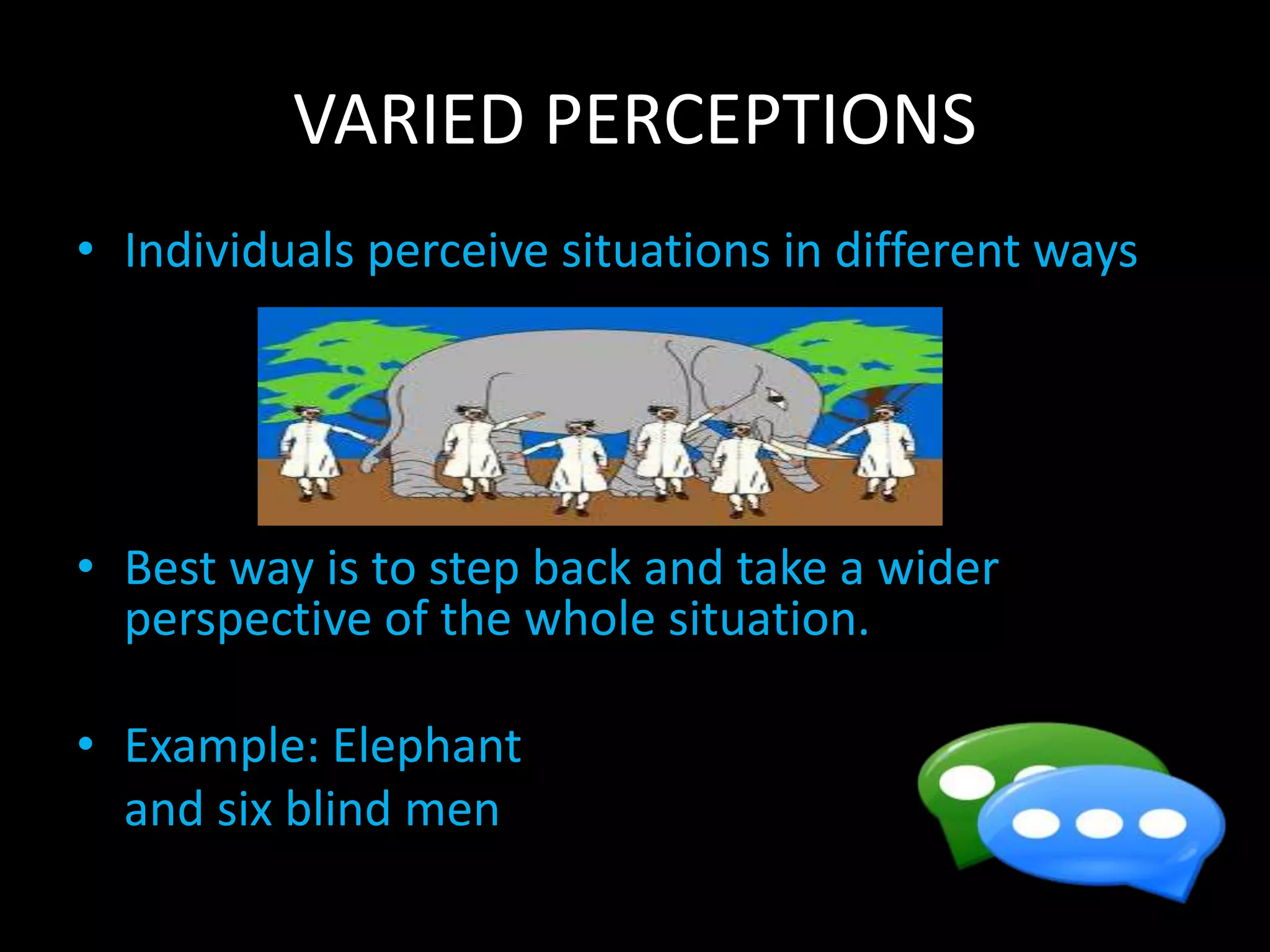 VARIED PERCEPTIONS
• Individuals perceive situations in different ways
• Best way is to step back and take a wider
perspective of the whole situation.
• Example: Elephant
and six blind men
 