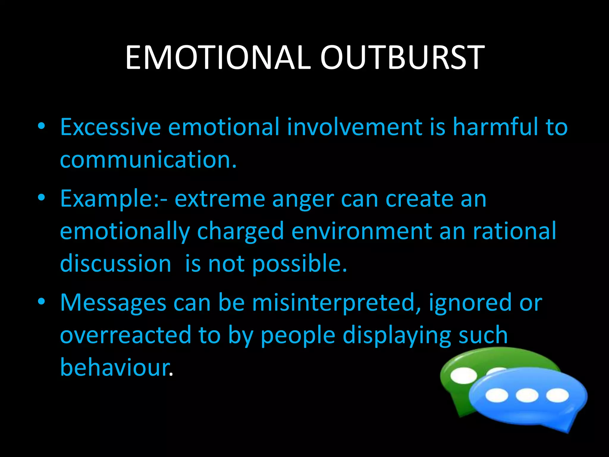 EMOTIONAL OUTBURST
• Excessive emotional involvement is harmful to
communication.
• Example:- extreme anger can create an
emotionally charged environment an rational
discussion is not possible.
• Messages can be misinterpreted, ignored or
overreacted to by people displaying such
behaviour.
 