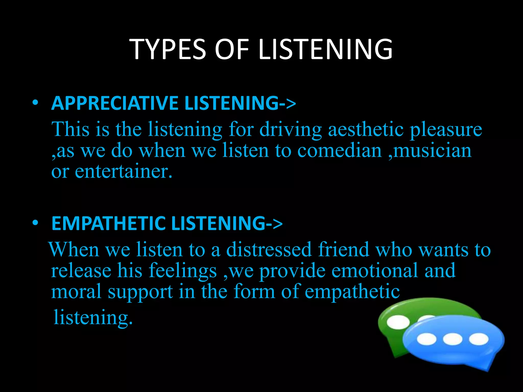 TYPES OF LISTENING
• APPRECIATIVE LISTENING->
This is the listening for driving aesthetic pleasure
,as we do when we listen to comedian ,musician
or entertainer.
• EMPATHETIC LISTENING->
When we listen to a distressed friend who wants to
release his feelings ,we provide emotional and
moral support in the form of empathetic
listening.
 