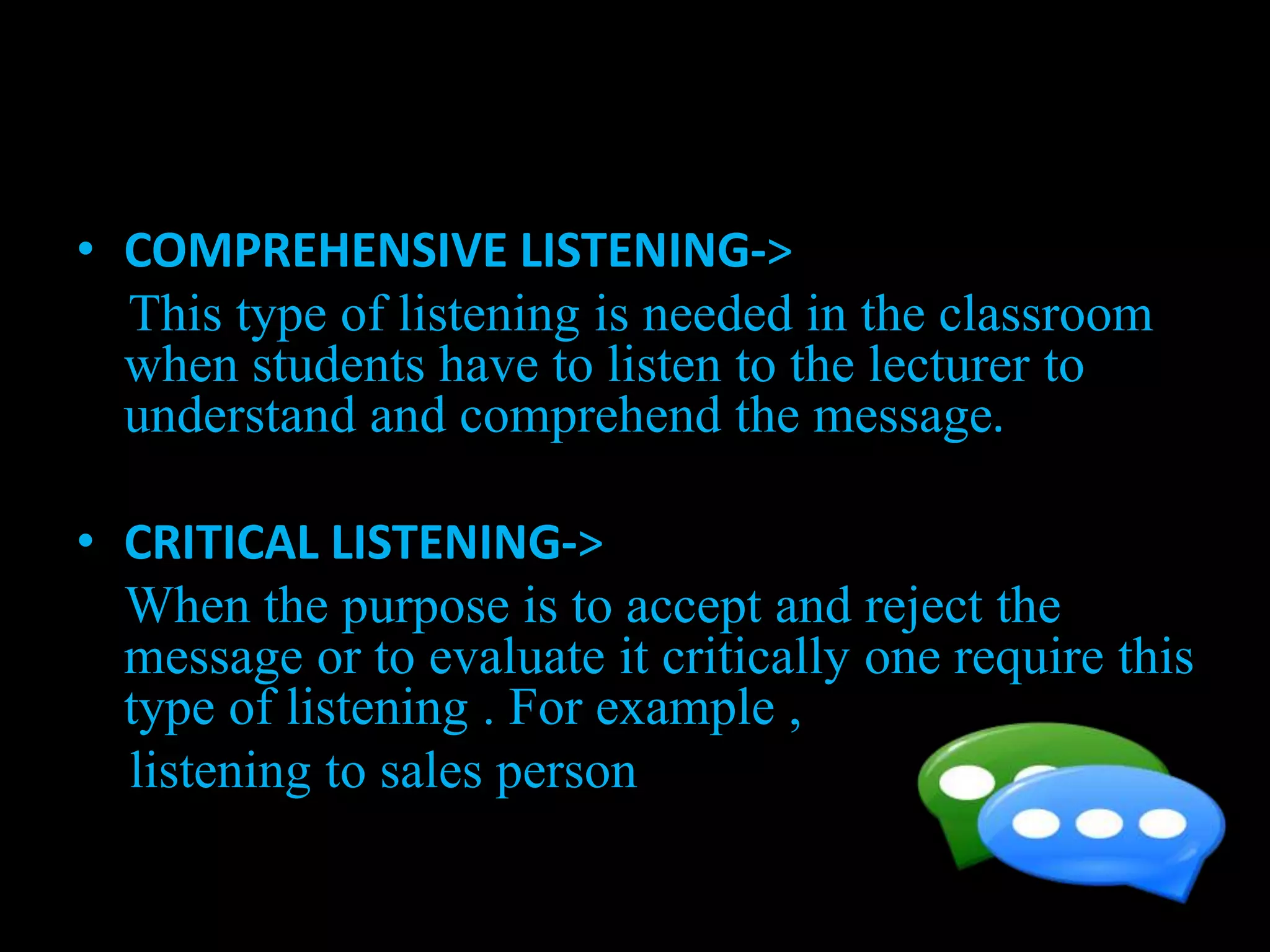 • COMPREHENSIVE LISTENING->
This type of listening is needed in the classroom
when students have to listen to the lecturer to
understand and comprehend the message.
• CRITICAL LISTENING->
When the purpose is to accept and reject the
message or to evaluate it critically one require this
type of listening . For example ,
listening to sales person
 