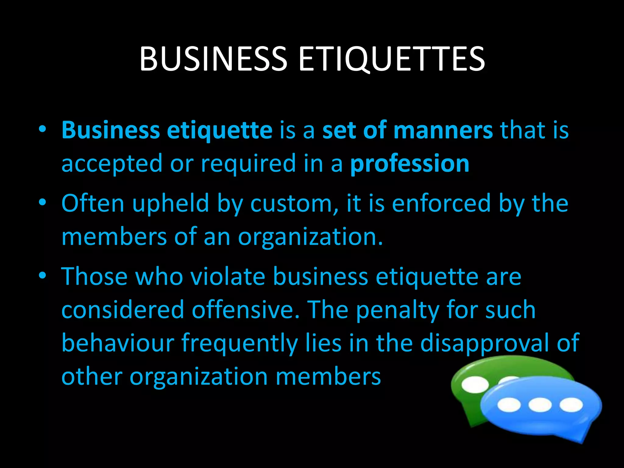 BUSINESS ETIQUETTES
• Business etiquette is a set of manners that is
accepted or required in a profession
• Often upheld by custom, it is enforced by the
members of an organization.
• Those who violate business etiquette are
considered offensive. The penalty for such
behaviour frequently lies in the disapproval of
other organization members
 