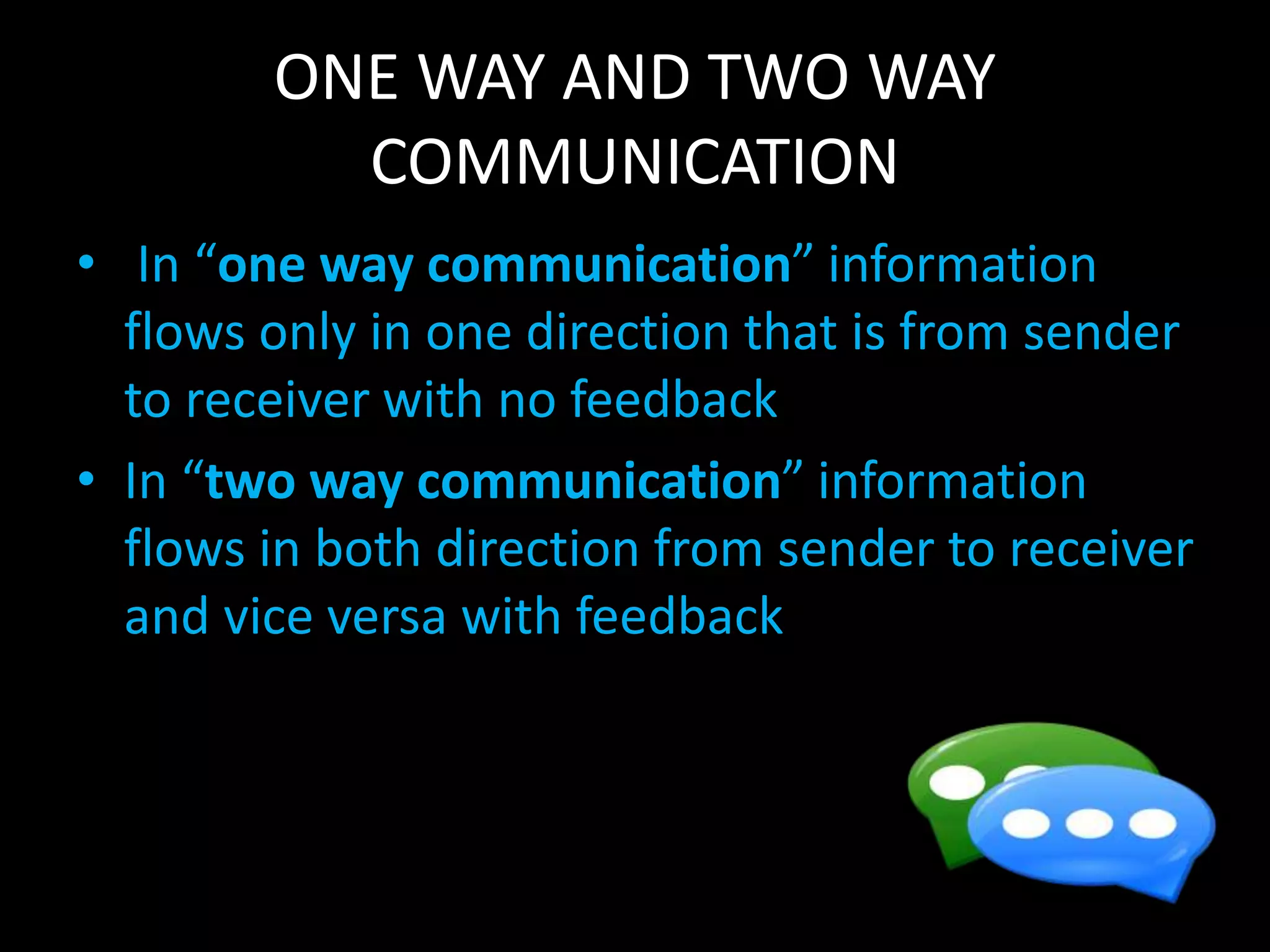 ONE WAY AND TWO WAY
COMMUNICATION
• In “one way communication” information
flows only in one direction that is from sender
to receiver with no feedback
• In “two way communication” information
flows in both direction from sender to receiver
and vice versa with feedback
 