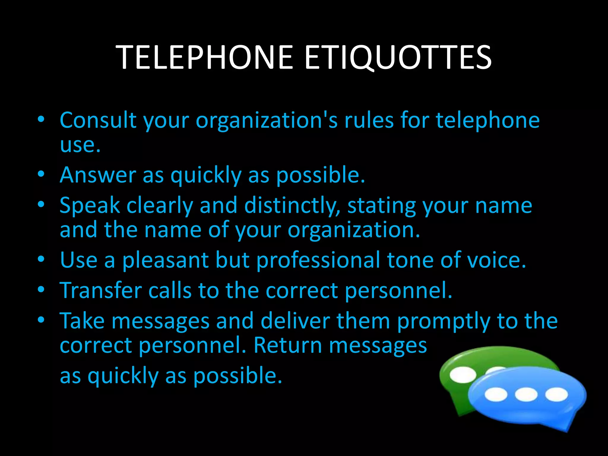 TELEPHONE ETIQUOTTES
• Consult your organization's rules for telephone
use.
• Answer as quickly as possible.
• Speak clearly and distinctly, stating your name
and the name of your organization.
• Use a pleasant but professional tone of voice.
• Transfer calls to the correct personnel.
• Take messages and deliver them promptly to the
correct personnel. Return messages
as quickly as possible.
 