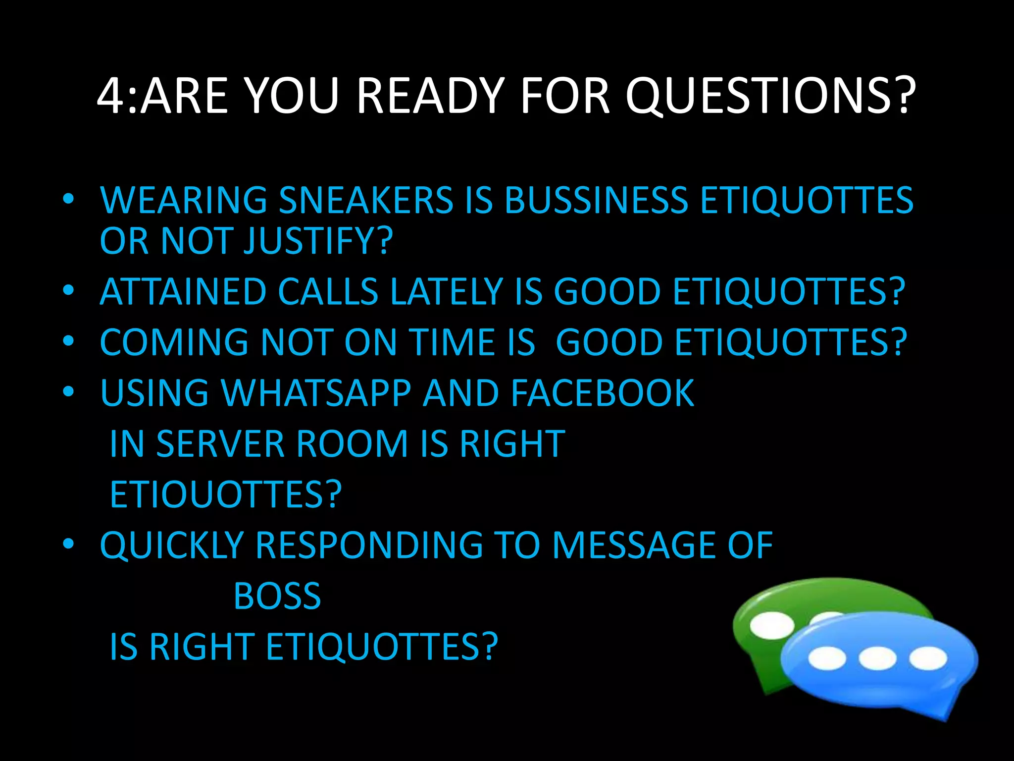 4:ARE YOU READY FOR QUESTIONS?
• WEARING SNEAKERS IS BUSSINESS ETIQUOTTES
OR NOT JUSTIFY?
• ATTAINED CALLS LATELY IS GOOD ETIQUOTTES?
• COMING NOT ON TIME IS GOOD ETIQUOTTES?
• USING WHATSAPP AND FACEBOOK
IN SERVER ROOM IS RIGHT
ETIOUOTTES?
• QUICKLY RESPONDING TO MESSAGE OF
BOSS
IS RIGHT ETIQUOTTES?
 