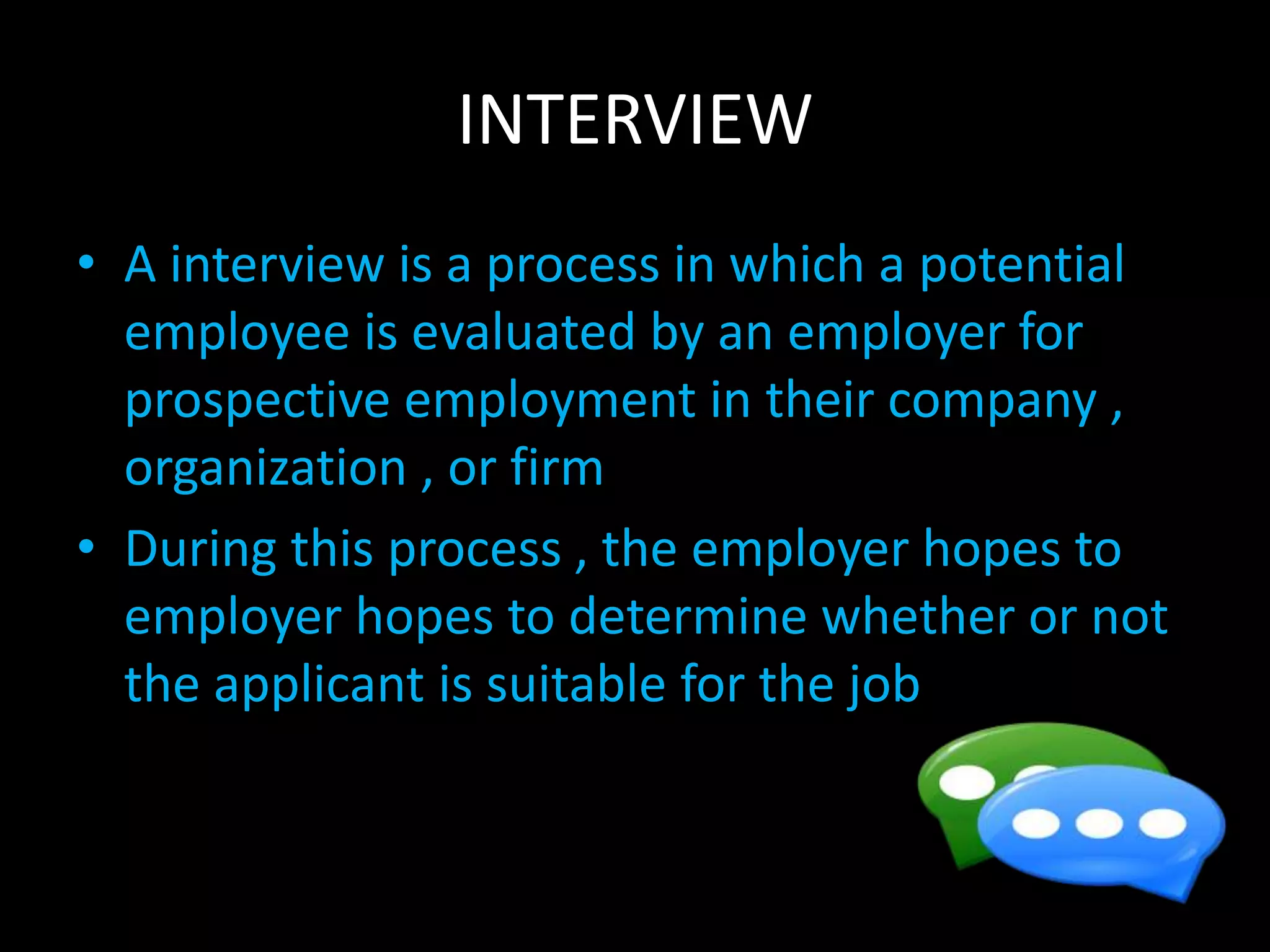 INTERVIEW
• A interview is a process in which a potential
employee is evaluated by an employer for
prospective employment in their company ,
organization , or firm
• During this process , the employer hopes to
employer hopes to determine whether or not
the applicant is suitable for the job
 