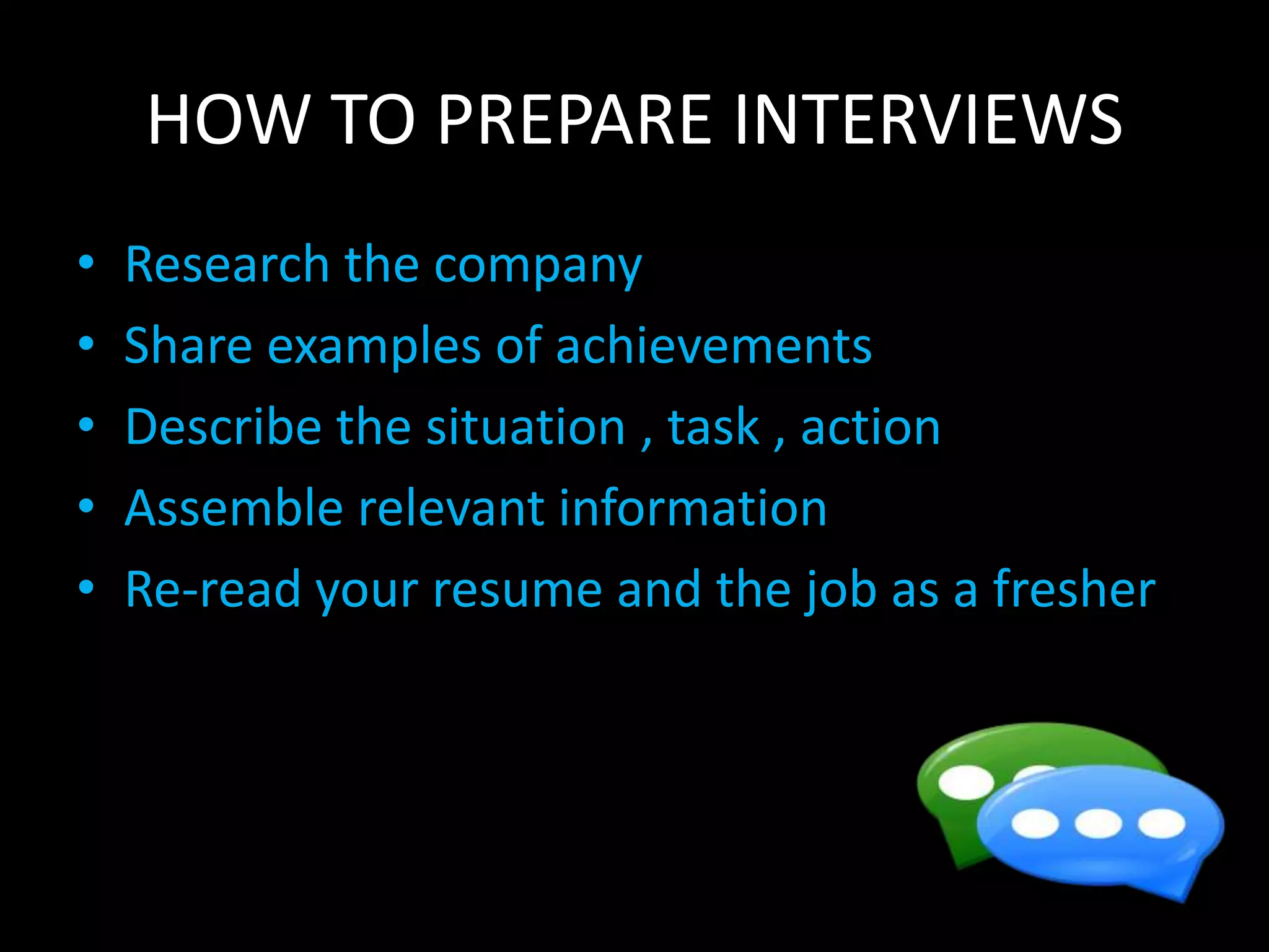 HOW TO PREPARE INTERVIEWS
• Research the company
• Share examples of achievements
• Describe the situation , task , action
• Assemble relevant information
• Re-read your resume and the job as a fresher
 