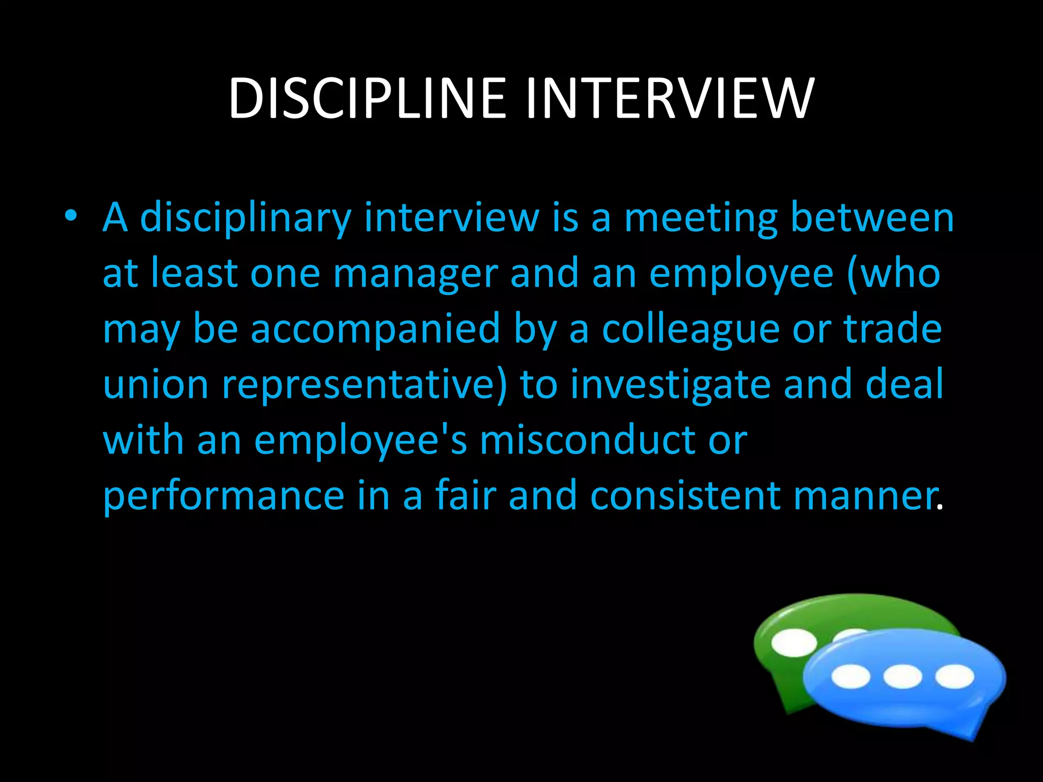 DISCIPLINE INTERVIEW
• A disciplinary interview is a meeting between
at least one manager and an employee (who
may be accompanied by a colleague or trade
union representative) to investigate and deal
with an employee's misconduct or
performance in a fair and consistent manner.
 