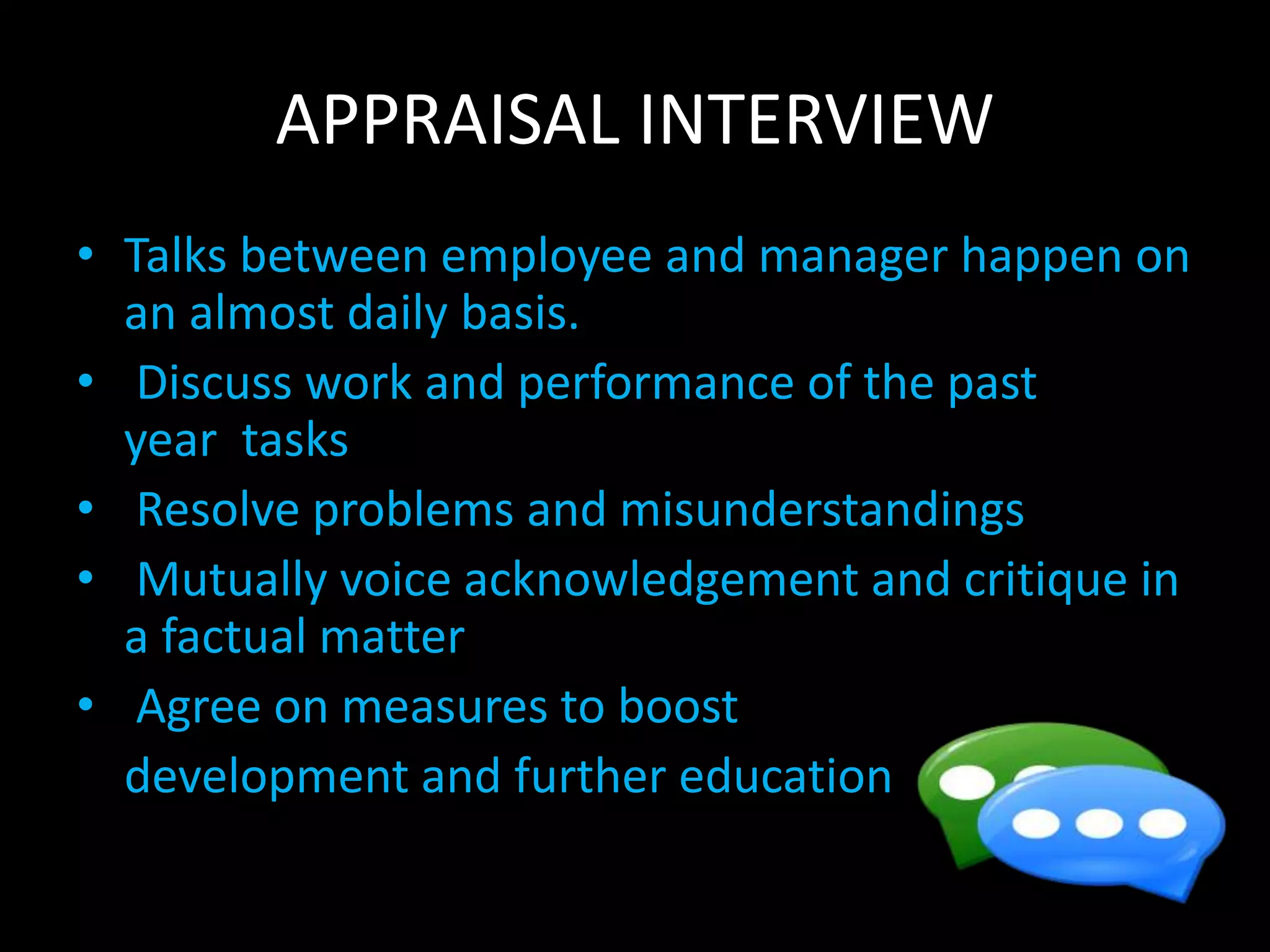 APPRAISAL INTERVIEW
• Talks between employee and manager happen on
an almost daily basis.
• Discuss work and performance of the past
year tasks
• Resolve problems and misunderstandings
• Mutually voice acknowledgement and critique in
a factual matter
• Agree on measures to boost
development and further education
 
