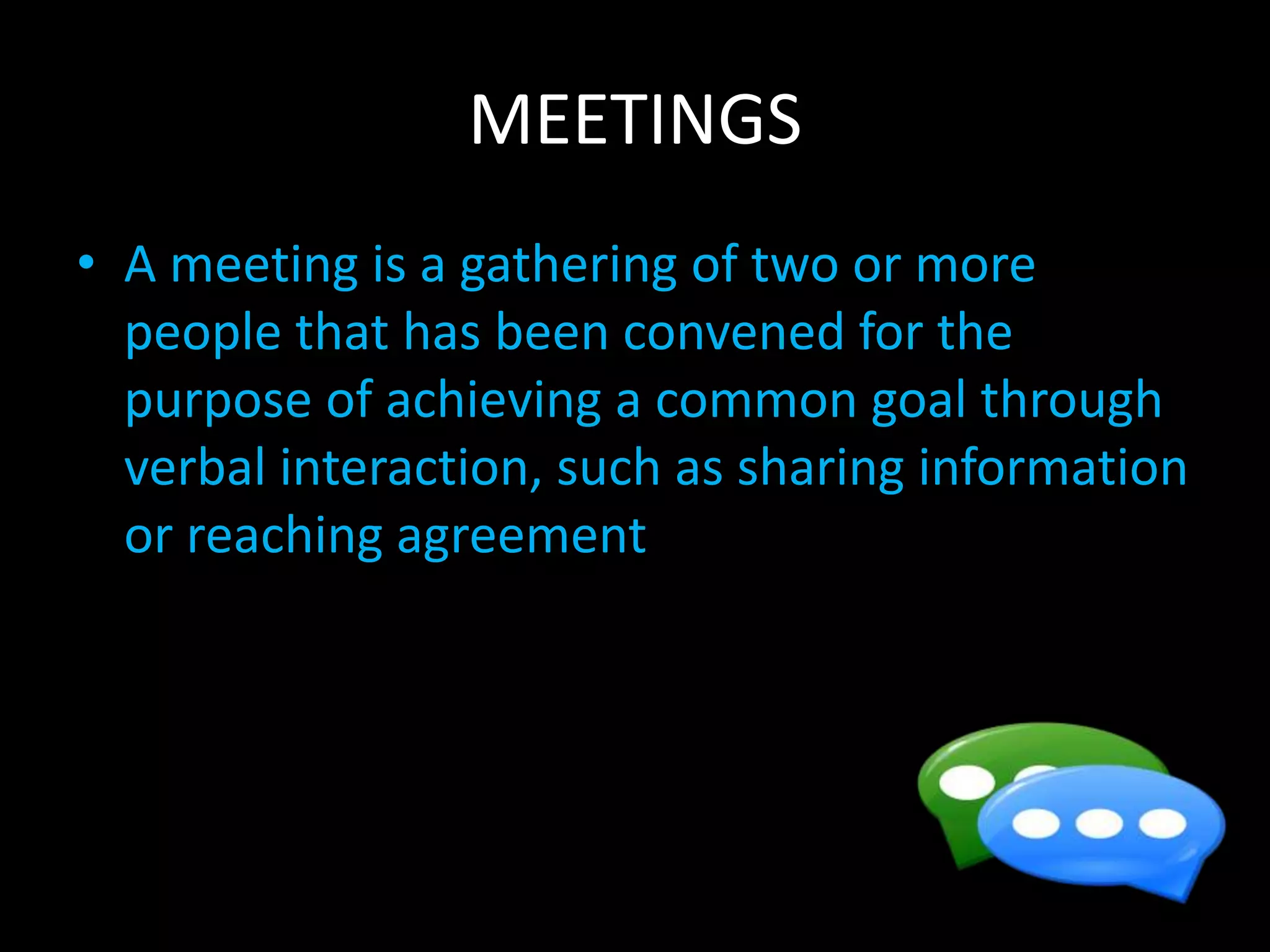 MEETINGS
• A meeting is a gathering of two or more
people that has been convened for the
purpose of achieving a common goal through
verbal interaction, such as sharing information
or reaching agreement
 