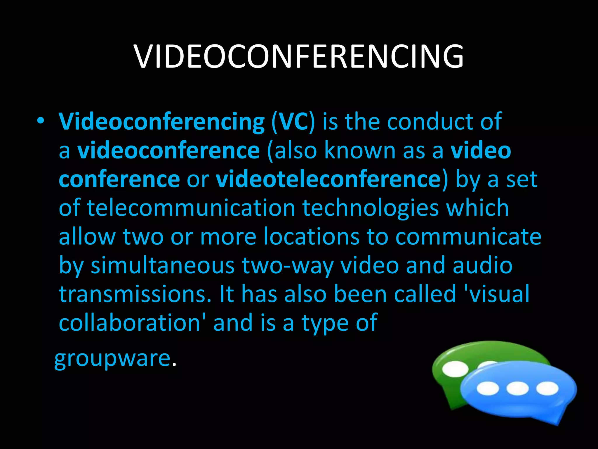 VIDEOCONFERENCING
• Videoconferencing (VC) is the conduct of
a videoconference (also known as a video
conference or videoteleconference) by a set
of telecommunication technologies which
allow two or more locations to communicate
by simultaneous two-way video and audio
transmissions. It has also been called 'visual
collaboration' and is a type of
groupware.
 