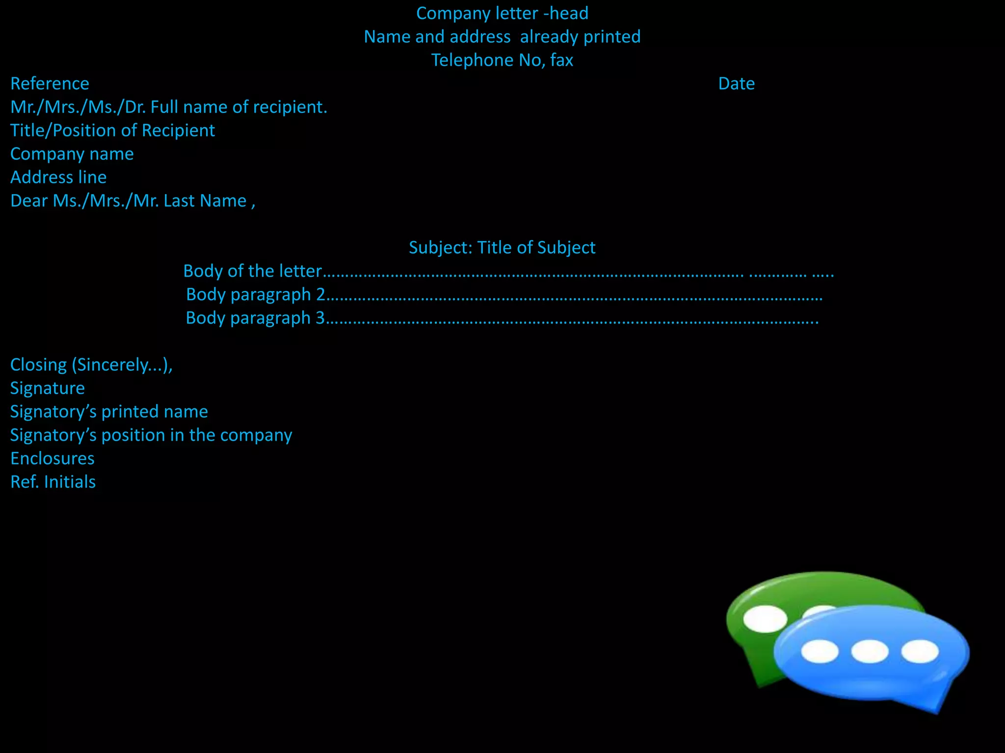 Company letter -head
Name and address already printed
Telephone No, fax
Reference Date
Mr./Mrs./Ms./Dr. Full name of recipient.
Title/Position of Recipient
Company name
Address line
Dear Ms./Mrs./Mr. Last Name ,
Subject: Title of Subject
Body of the letter…………………………………………………………………………………. .………… …..
Body paragraph 2…………………………………………………………………………………………………
Body paragraph 3………………………………………………………………………………………………..
Closing (Sincerely...),
Signature
Signatory’s printed name
Signatory’s position in the company
Enclosures
Ref. Initials
 
