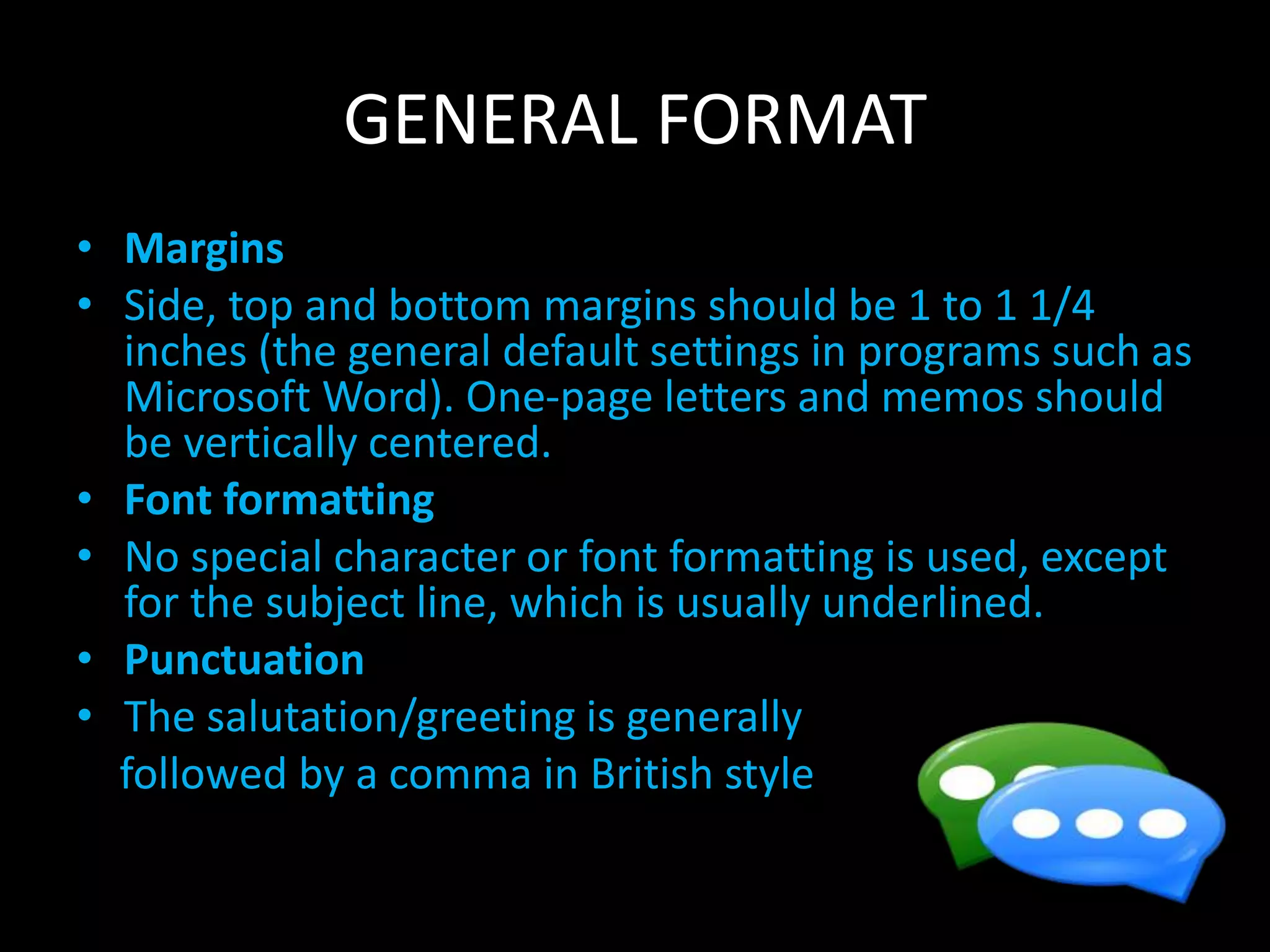 GENERAL FORMAT
• Margins
• Side, top and bottom margins should be 1 to 1 1/4
inches (the general default settings in programs such as
Microsoft Word). One-page letters and memos should
be vertically centered.
• Font formatting
• No special character or font formatting is used, except
for the subject line, which is usually underlined.
• Punctuation
• The salutation/greeting is generally
followed by a comma in British style
 