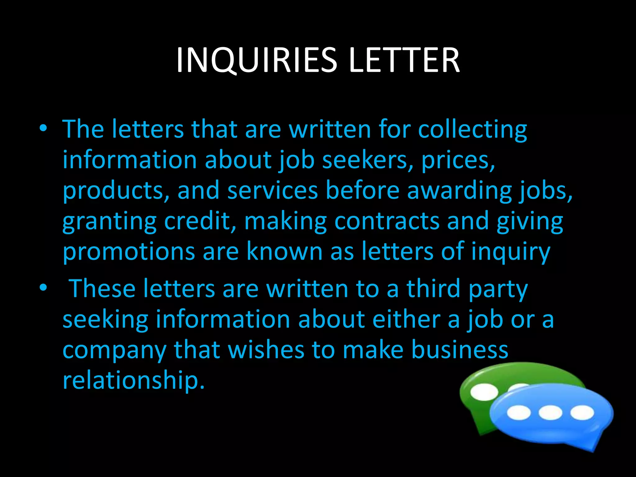 INQUIRIES LETTER
• The letters that are written for collecting
information about job seekers, prices,
products, and services before awarding jobs,
granting credit, making contracts and giving
promotions are known as letters of inquiry
• These letters are written to a third party
seeking information about either a job or a
company that wishes to make business
relationship.
 