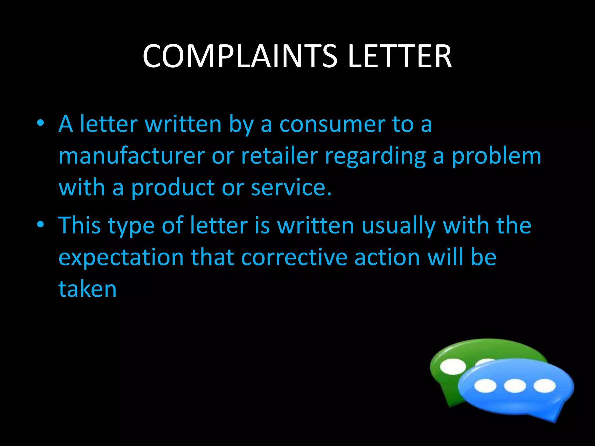 COMPLAINTS LETTER
• A letter written by a consumer to a
manufacturer or retailer regarding a problem
with a product or service.
• This type of letter is written usually with the
expectation that corrective action will be
taken
 