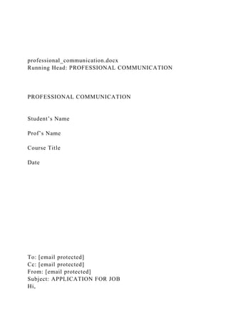 professional_communication.docx
Running Head: PROFESSIONAL COMMUNICATION
PROFESSIONAL COMMUNICATION
Student’s Name
Prof’s Name
Course Title
Date
To: [email protected]
Cc: [email protected]
From: [email protected]
Subject: APPLICATION FOR JOB
Hi,
 
