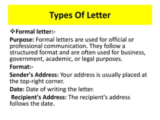 Types Of Letter
Formal letter:-
Purpose: Formal letters are used for official or
professional communication. They follow a
structured format and are often used for business,
government, academic, or legal purposes.
Format:-
Sender's Address: Your address is usually placed at
the top-right corner.
Date: Date of writing the letter.
Recipient's Address: The recipient's address
follows the date.
 