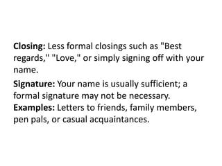 Closing: Less formal closings such as "Best
regards," "Love," or simply signing off with your
name.
Signature: Your name is usually sufficient; a
formal signature may not be necessary.
Examples: Letters to friends, family members,
pen pals, or casual acquaintances.
 