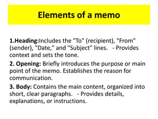 Elements of a memo
1.Heading:Includes the "To" (recipient), "From"
(sender), "Date," and "Subject" lines. - Provides
context and sets the tone.
2. Opening: Briefly introduces the purpose or main
point of the memo. Establishes the reason for
communication.
3. Body: Contains the main content, organized into
short, clear paragraphs. - Provides details,
explanations, or instructions.
 