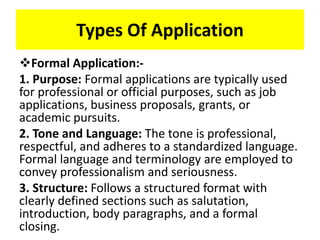 Types Of Application
Formal Application:-
1. Purpose: Formal applications are typically used
for professional or official purposes, such as job
applications, business proposals, grants, or
academic pursuits.
2. Tone and Language: The tone is professional,
respectful, and adheres to a standardized language.
Formal language and terminology are employed to
convey professionalism and seriousness.
3. Structure: Follows a structured format with
clearly defined sections such as salutation,
introduction, body paragraphs, and a formal
closing.
 