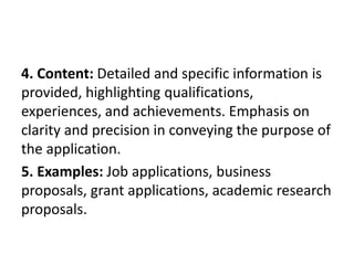 4. Content: Detailed and specific information is
provided, highlighting qualifications,
experiences, and achievements. Emphasis on
clarity and precision in conveying the purpose of
the application.
5. Examples: Job applications, business
proposals, grant applications, academic research
proposals.
 