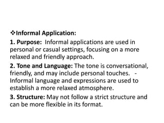Informal Application:
1. Purpose: Informal applications are used in
personal or casual settings, focusing on a more
relaxed and friendly approach.
2. Tone and Language: The tone is conversational,
friendly, and may include personal touches. -
Informal language and expressions are used to
establish a more relaxed atmosphere.
3. Structure: May not follow a strict structure and
can be more flexible in its format.
 