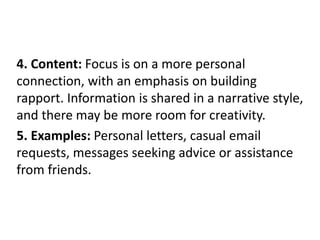 4. Content: Focus is on a more personal
connection, with an emphasis on building
rapport. Information is shared in a narrative style,
and there may be more room for creativity.
5. Examples: Personal letters, casual email
requests, messages seeking advice or assistance
from friends.
 
