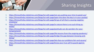 Sharing Insights
1. https://timesofindia.indiatimes.com/blogs/toi-edit-page/are-you-putting-your-time-to-good-use/
2. https://timesofindia.indiatimes.com/blogs/toi-edit-page/open-the-door-the-key-is-in-your-pocket/
3. https://timesofindia.indiatimes.com/blogs/toi-edit-page/let-go-of-all-that-is-causing-negative-
emotions/
4. https://timesofindia.indiatimes.com/blogs/toi-edit-page/in-nature-there-is-no-such-thing-as-
waste/
5. https://timesofindia.indiatimes.com/blogs/toi-edit-page/gratitude-can-do-wonders-for-your-
temperament/
6. https://timesofindia.indiatimes.com/blogs/toi-edit-page/life-lessons-from-the-ongoing-pandemic/
7. https://timesofindia.indiatimes.com/blogs/toi-edit-page/bridge-the-gap-between-knowing-and-
doing/
8. https://timesofindia.indiatimes.com/blogs/toi-edit-page/lets-face-our-problems-fair-and-square/
9. https://timesofindia.indiatimes.com/blogs/toi-edit-page/know-your-true-self-to-guard-against-
fear/
 