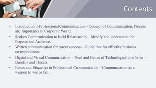 Contents
• Introduction to Professional Communication – Concept of Communication, Process
and Importance in Corporate World.
• Spoken Communication to build Relationship – Identify and Understand the
Purpose and Audience.
• Written communication for career success – Guidelines for effective business
correspondence.
• Digital and Virtual Communication – Need and Future of Technological platforms -
Benefits and Threats.
• Ethics and Etiquettes in Professional Communication – Communication as a
weapon to win or fail.
 