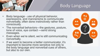 Body Language
• Body language - use of physical behavior,
expressions, and mannerisms to communicate
nonverbally, often done instinctively rather than
consciously.
• The nonverbal behaviors—the gestures, posture,
tone of voice, eye contact —send strong
messages.
• Even when we’re silent, we’re still communicating
nonverbally.
• If we want to become a better communicator, it’s
important to become more sensitive not only to
the body language and nonverbal cues of others,
but also to our own.
 