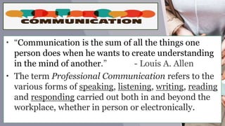 • “Communication is the sum of all the things one
person does when he wants to create understanding
in the mind of another.” - Louis A. Allen
• The term Professional Communication refers to the
various forms of speaking, listening, writing, reading
and responding carried out both in and beyond the
workplace, whether in person or electronically.
 