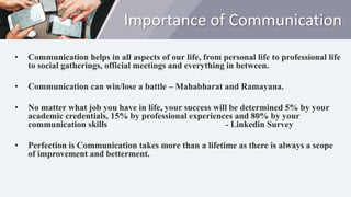 Importance of Communication
• Communication helps in all aspects of our life, from personal life to professional life
to social gatherings, official meetings and everything in between.
• Communication can win/lose a battle – Mahabharat and Ramayana.
• No matter what job you have in life, your success will be determined 5% by your
academic credentials, 15% by professional experiences and 80% by your
communication skills - Linkedin Survey
• Perfection is Communication takes more than a lifetime as there is always a scope
of improvement and betterment.
 