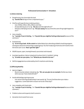 Professional Communication 4 – Simulation
1.) Active Listening
 Paraphrasing:letsclienttake the lead
Eg. “Sounds like beingontime isimportanttoyou.”
 Clarifieswithopen&close endedquestions
- Use of What, When,Who,Where and How
- Answerable byyesorno.Eg. “Do you wantthe lightlefton?”
- Identifyunderlyingconcern.Eg.“Are you saying that youthinkthe same thingmighthappento
you?”
 Uses empathy
Eg. “I wonder if you’re feeling…?or“Sounds like you mightbe feelingembarrassedbecause of the
comment.”
 Summarizing
Eg. “So let me go back. At the outsetwe talkedaboutyou attendingadiabeticteachingprogram,
seeingyourphysicianandjoiningasupportgroup.You feel readytogo home butstill needtomeet
the home care nurse. Have I got that right?”
 SOLER (square,open,leaningforward,eyecontact andrelaxed)
 Avoidgivingadvice;listensinsteadandinvolvesclientin‘problem’ solving
Eg. “So what are your plans..? or “Whatdo you intendto do now?”
 Skillfulengagementasevidencedbyclient’sreactionsandsharing
2.) DiffusingHostility
 Ignorestriggers
- Resista counterattack,insteadsay:Eg. “Oh, can you give me an example of what youmean
whenyousay I have a bad attitude?”
 Avoidsdefendingorgivingexcuses
- Use active listening-paraphrasinginownwords:Eg.“So youfindthatwhenyoumake a
suggestion,Icome backwitha reasonnot to do itthat way?”
 Uses empathyuntil clientcalm
Eg. “I wonder if you’re feeling…?or“Sounds like you mightbe feelingembarrassed because of the
comment.”
 Problemsolvesandrespectsclient’sconcerns
 Askwhat clientneedsfromnurse
 