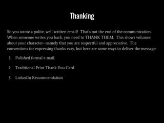 Thanking
So you wrote a polite, well-written email? That's not the end of the communication.
When someone writes you back, you need to THANK THEM. This shows volumes
about your character--namely that you are respectful and appreciative. The
conventions for expressing thanks vary, but here are some ways to deliver the message:
1. Polished formal e-mail.
2. Traditional Print Thank You Card
3. LinkedIn Recommendation
 