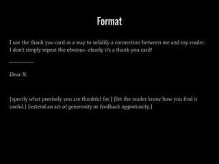 Format
I use the thank you card as a way to solidify a connection between me and my reader.
I don't simply repeat the obvious--clearly it's a thank you card!
--------------
Dear X:
[specify what precisely you are thankful for.] [let the reader know how you find it
useful.] [extend an act of generosity or feedback opportunity.]
 
