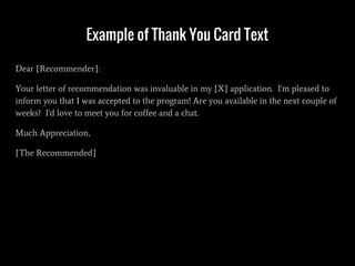 Example of Thank You Card Text
Dear [Recommender]:
Your letter of recommendation was invaluable in my [X] application. I'm pleased to
inform you that I was accepted to the program! Are you available in the next couple of
weeks? I'd love to meet you for coffee and a chat.
Much Appreciation,
[The Recommended]
 