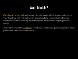 Want Models?
Click here for some models of requests for information within professional contexts.
They have been fully redacted and are examples of real communication that has
occurred when I was a writing instructor various institutions during my graduate
studies .
Please don't hesitate to contact me if you have any additional questions/concerns about
professional communication contexts.
 