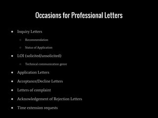 Occasions for Professional Letters
● Inquiry Letters
○ Recommendation
○ Status of Application
● LOI (solicited/unsolicited)
○ Technical communication genre
● Application Letters
● Acceptance/Decline Letters
● Letters of complaint
● Acknowledgement of Rejection Letters
● Time extension requests
 