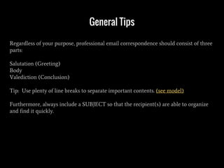 General Tips
Regardless of your purpose, professional email correspondence should consist of three
parts:
Salutation (Greeting)
Body
Valediction (Conclusion)
Tip: Use plenty of line breaks to separate important contents. (see model)
Furthermore, always include a SUBJECT so that the recipient(s) are able to organize
and find it quickly.
 