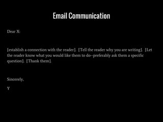 Email Communication
Dear X:
[establish a connection with the reader]. [Tell the reader why you are writing]. [Let
the reader know what you would like them to do--preferably ask them a specific
question]. [Thank them].
Sincerely,
Y
 