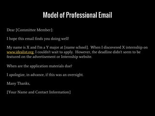 Model of Professional Email
Dear [Committee Member]:
I hope this email finds you doing well!
My name is X and I'm a Y major at [name school]. When I discovered X internship on
www.idealist.org, I couldn't wait to apply. However, the deadline didn't seem to be
featured on the advertisement or Internship website.
When are the application materials due?
I apologize, in advance, if this was an oversight.
Many Thanks,
[Your Name and Contact Information]
 