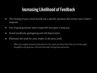 Increasing Likelihood of Feedback
● The closing of your email should ask a specific question that invites your reader's
response
● Use of good grammar and a respectful tone goes a long way
● Avoid needlessly apologizing and self-deprecation
● Eliminate the need for your reader to do extra work.
○ When you supply necessary information in the email, you show them that you are thorough,
thoughtful, and generous--all traits that make writing more persuasive
 