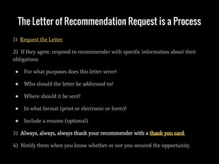 The Letter of Recommendation Request is a Process
1) Request the Letter
2) If they agree, respond to recommender with specific information about their
obligations
● For what purposes does this letter serve?
● Who should the letter be addressed to?
● Where should it be sent?
● In what format (print or electronic or form)?
● Include a resume (optional)
3) Always, always, always thank your recommender with a thank you card.
4) Notify them when you know whether or not you secured the opportunity.
 