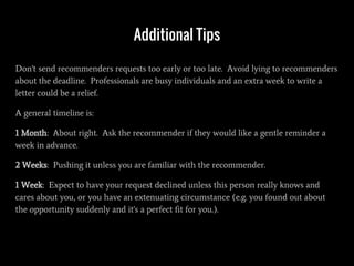 Additional Tips
Don't send recommenders requests too early or too late. Avoid lying to recommenders
about the deadline. Professionals are busy individuals and an extra week to write a
letter could be a relief.
A general timeline is:
1 Month: About right. Ask the recommender if they would like a gentle reminder a
week in advance.
2 Weeks: Pushing it unless you are familiar with the recommender.
1 Week: Expect to have your request declined unless this person really knows and
cares about you, or you have an extenuating circumstance (e.g. you found out about
the opportunity suddenly and it's a perfect fit for you.).
 