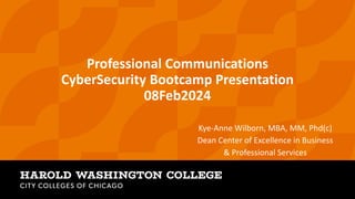 Professional Communications
CyberSecurity Bootcamp Presentation
08Feb2024
Kye-Anne Wilborn, MBA, MM, Phd(c)
Dean Center of Excellence in Business
& Professional Services
 